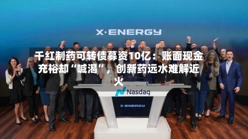 千红制药可转债募资10亿：账面现金充裕却“喊渴	”，创新药远水难解近火-第2张图片
