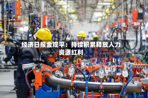 经济日报金观平:持续积累释放人力资源红利-第2张图片