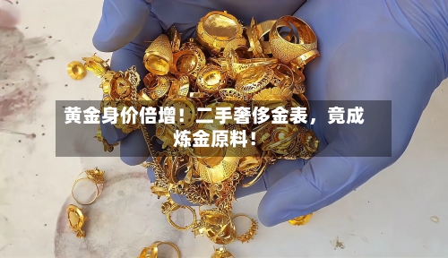 黄金身价倍增！二手奢侈金表，竟成炼金原料！-第3张图片