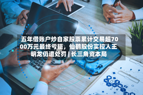 五年借账户炒自家股票累计交易超7000万元最终亏损，仙鹤股份实控人王明龙仍遭处罚 | 长三角资本局-第2张图片
