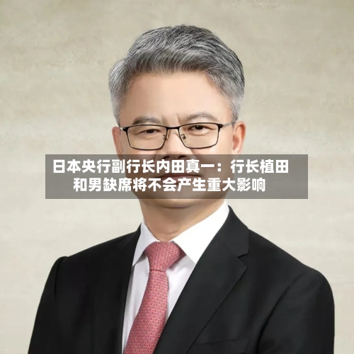 日本央行副行长内田真一：行长植田和男缺席将不会产生重大影响-第2张图片