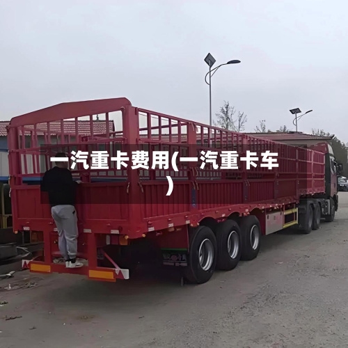 一汽重卡费用(一汽重卡车)