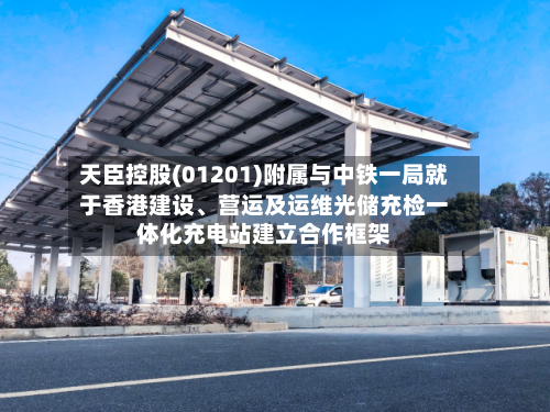 天臣控股(01201)附属与中铁一局就于香港建设、营运及运维光储充检一体化充电站建立合作框架-第2张图片