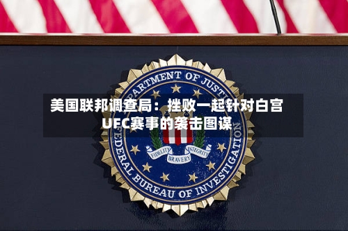 美国联邦调查局：挫败一起针对白宫UFC赛事的袭击图谋