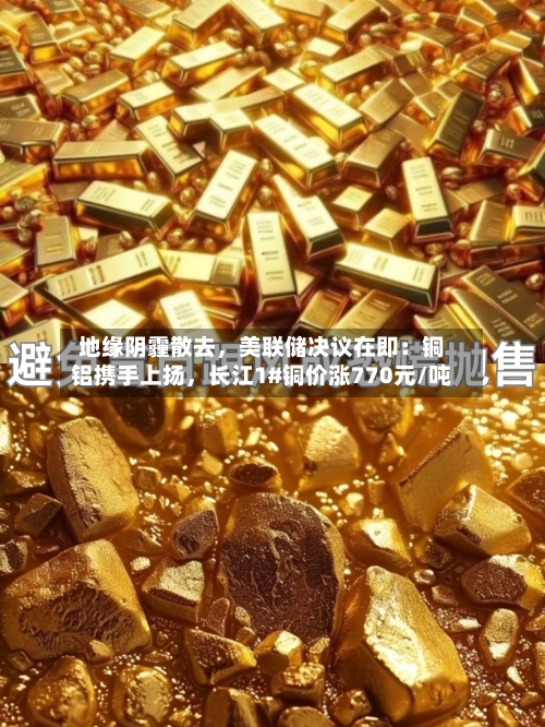 地缘阴霾散去，美联储决议在即：铜铝携手上扬，长江1#铜价涨770元/吨-第2张图片