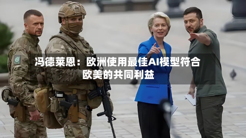 冯德莱恩：欧洲使用最佳AI模型符合欧美的共同利益-第2张图片