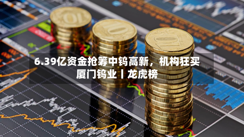 6.39亿资金抢筹中钨高新	，机构狂买厦门钨业丨龙虎榜-第3张图片