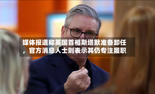 媒体报道称英国首相斯塔默准备卸任，官方消息人士则表示其仍专注履职-第2张图片