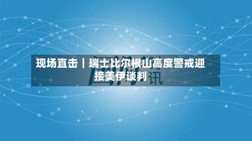 现场直击｜瑞士比尔根山高度警戒迎接美伊谈判