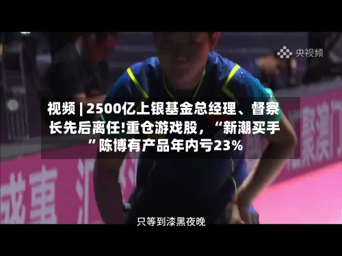 视频 | 2500亿上银基金总经理、督察长先后离任!重仓游戏股，“新潮买手”陈博有产品年内亏23%-第2张图片