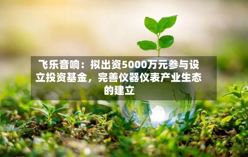 飞乐音响：拟出资5000万元参与设立投资基金，完善仪器仪表产业生态的建立