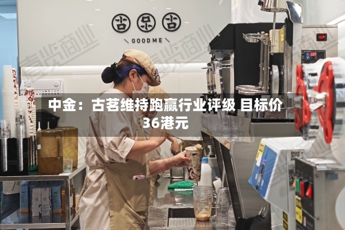 中金：古茗维持跑赢行业评级 目标价36港元