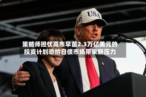 策略师担忧高市早苗2.3万亿美元的投资计划恐给日债市场带来新压力-第2张图片