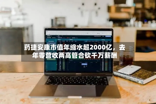 药捷安康市值年缩水超2000亿，去年零营收两高管合砍千万薪酬-第2张图片