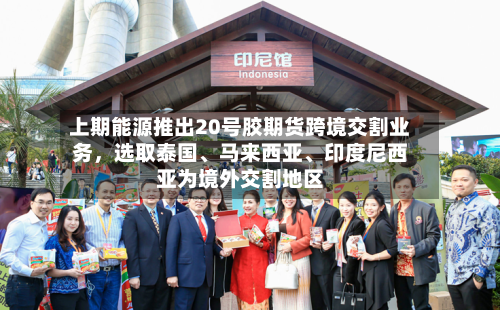 上期能源推出20号胶期货跨境交割业务	，选取泰国、马来西亚、印度尼西亚为境外交割地区-第2张图片