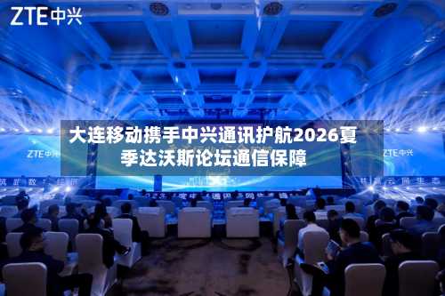 大连移动携手中兴通讯护航2026夏季达沃斯论坛通信保障-第2张图片