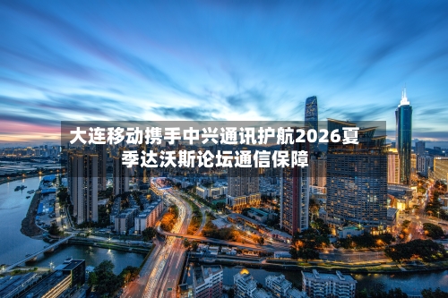 大连移动携手中兴通讯护航2026夏季达沃斯论坛通信保障
