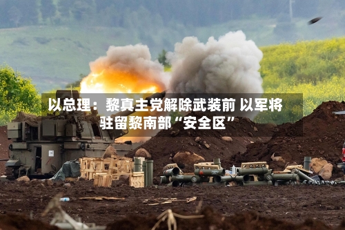以总理：黎真主党解除武装前 以军将驻留黎南部“安全区”-第2张图片