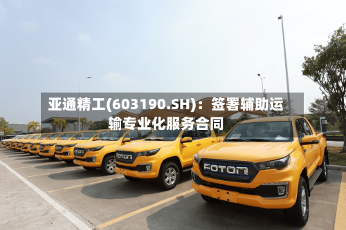 亚通精工(603190.SH)：签署辅助运输专业化服务合同