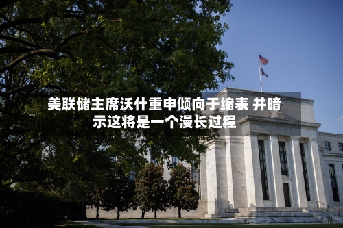 美联储主席沃什重申倾向于缩表 并暗示这将是一个漫长过程