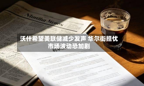 沃什希望美联储减少发声 华尔街担忧市场波动恐加剧