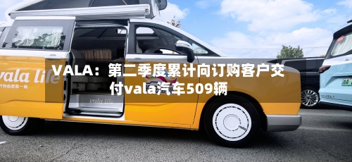VALA:第二季度累计向订购客户交付vala汽车509辆-第2张图片