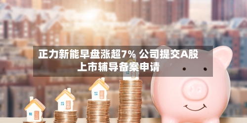 正力新能早盘涨超7% 公司提交A股上市辅导备案申请