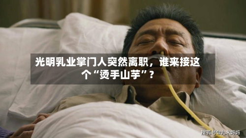 光明乳业掌门人突然离职，谁来接这个“烫手山芋”？