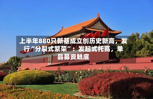 上半年880只新基成立创历史新高，发行“分裂式繁荣”：发起式托高，单品募资触底