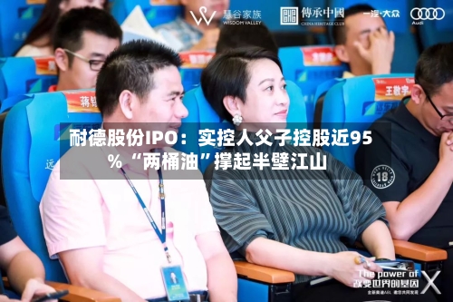 耐德股份IPO：实控人父子控股近95% “两桶油”撑起半壁江山-第2张图片