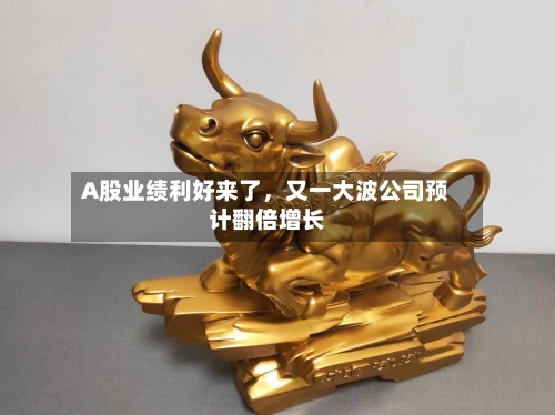 A股业绩利好来了，又一大波公司预计翻倍增长