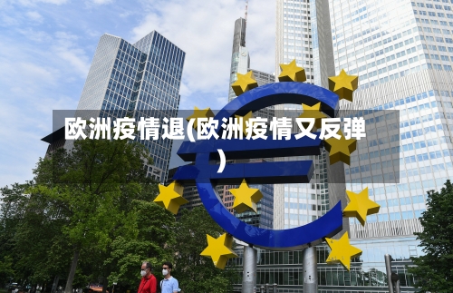 欧洲疫情退(欧洲疫情又反弹)