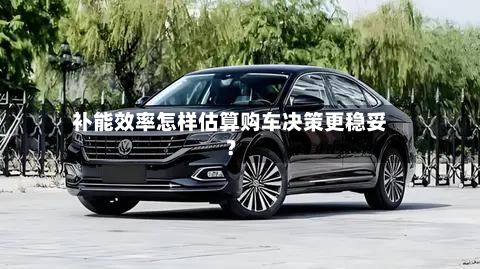 补能效率怎样估算购车决策更稳妥？