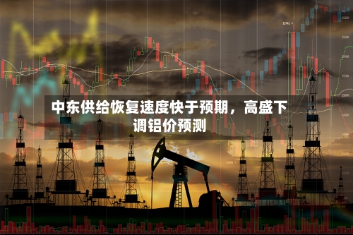 中东供给恢复速度快于预期，高盛下调铝价预测-第3张图片