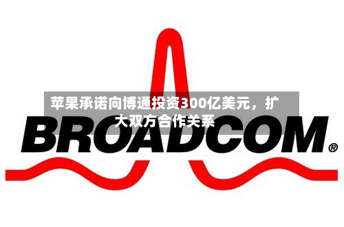 苹果承诺向博通投资300亿美元，扩大双方合作关系-第2张图片