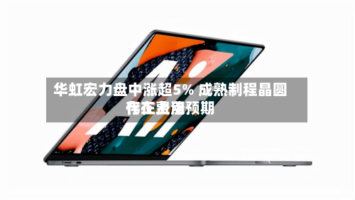 华虹宏力盘中涨超5% 成熟制程晶圆代工费用
存在上涨预期-第3张图片