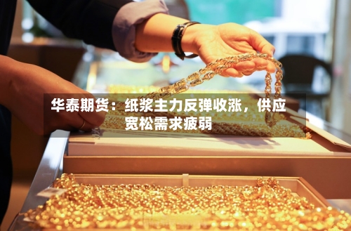 华泰期货：纸浆主力反弹收涨	，供应宽松需求疲弱-第2张图片