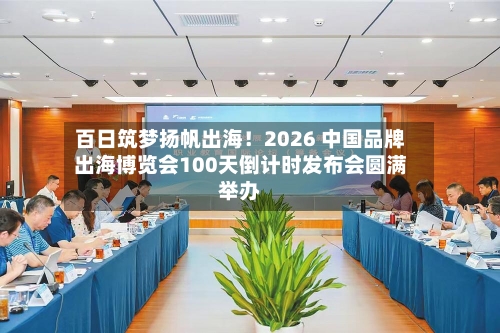 百日筑梦扬帆出海!2026 中国品牌出海博览会100天倒计时发布会圆满举办-第3张图片