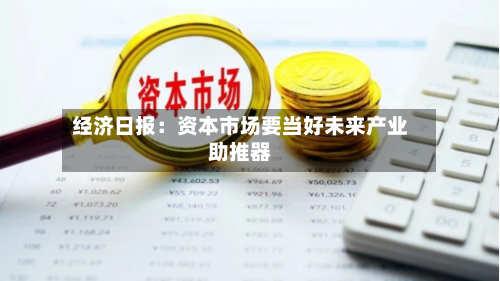 经济日报：资本市场要当好未来产业助推器-第2张图片