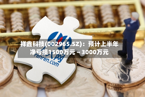 祥鑫科技(002965.SZ)：预计上半年净亏损1500万元～3000万元