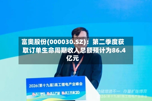 富奥股份(000030.SZ)：第二季度获取订单生命周期收入总额预计为86.4亿元